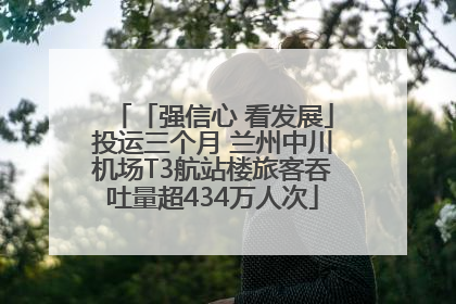 「强信心 看发展」投运三个月 兰州中川机场T3航站楼旅客吞吐量超434万人次