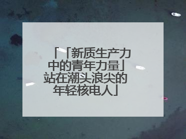 「新质生产力中的青年力量」站在潮头浪尖的年轻核电人