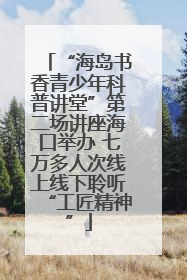 “海岛书香青少年科普讲堂”第二场讲座海口举办 七万多人次线上线下聆听“工匠精神”
