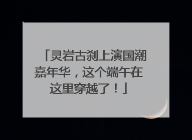 灵岩古刹上演国潮嘉年华，这个端午在这里穿越了！