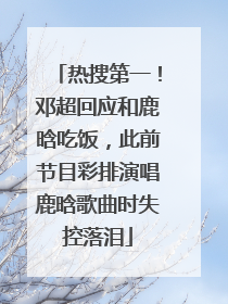 热搜第一！邓超回应和鹿晗吃饭，此前节目彩排演唱鹿晗歌曲时失控落泪