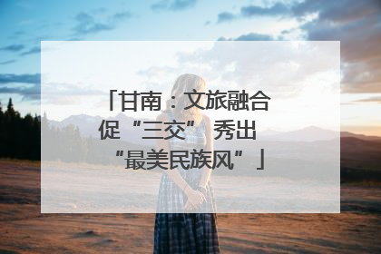 甘南：文旅融合促“三交” 秀出“最美民族风”