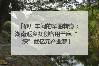 砂厂车间的华丽转身：湖南返乡女创客用苎麻“织”就亿元产业梦