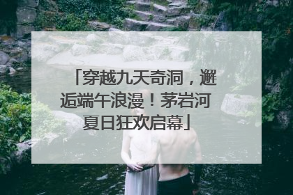 穿越九天奇洞，邂逅端午浪漫！茅岩河夏日狂欢启幕