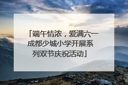 端午情浓，爱满六一 成都少城小学开展系列双节庆祝活动