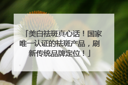 美白祛斑真心话！国家唯一认证的祛斑产品，刷新传统品牌定位！