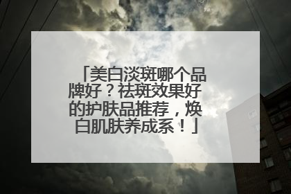 美白淡斑哪个品牌好？祛斑效果好的护肤品推荐，焕白肌肤养成系！