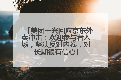 美团王兴回应京东外卖冲击：欢迎参与者入场，坚决反对内卷，对长期很有信心