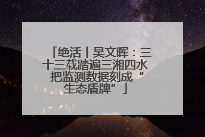 绝活丨吴文晖：三十三载踏遍三湘四水 把监测数据刻成“生态盾牌”