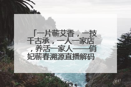 一片蕲艾香，一技千古承，一人一家店，养活一家人——俏妃蕲春溯源直播解码中医养生文化传承