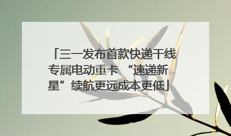 三一发布首款快递干线专属电动重卡 “速递新星”续航更远成本更低
