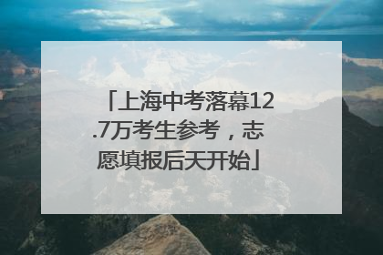 上海中考落幕12.7万考生参考，志愿填报后天开始