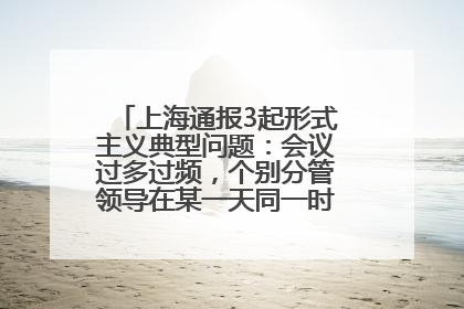 上海通报3起形式主义典型问题：会议过多过频，个别分管领导在某一天同一时段需参加3个会议