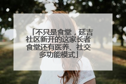 不只是食堂，延吉社区新开的这家长者食堂还有医养、社交多功能模式