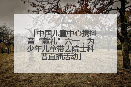 中国儿童中心携抖音“献礼”六一，为少年儿童带去院士科普直播活动
