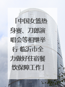 中国女篮热身赛、刀郎演唱会等相继举行 临沂市全力做好住宿餐饮保障工作