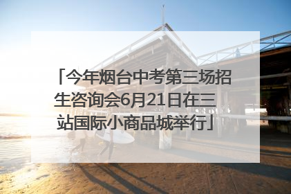 今年烟台中考第三场招生咨询会6月21日在三站国际小商品城举行