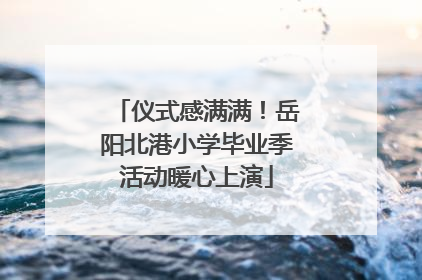仪式感满满！岳阳北港小学毕业季活动暖心上演