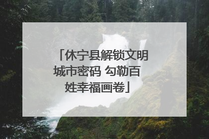 休宁县解锁文明城市密码 勾勒百姓幸福画卷