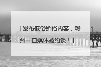发布低俗媚俗内容，赣州一自媒体被约谈！