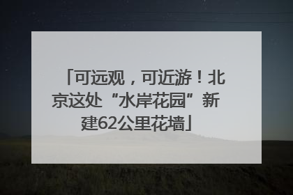 可远观，可近游！北京这处“水岸花园”新建62公里花墙