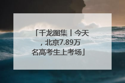 千龙图集丨今天，北京7.89万名高考生上考场
