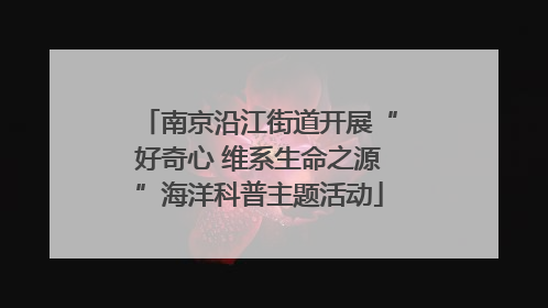 南京沿江街道开展“好奇心 维系生命之源”海洋科普主题活动