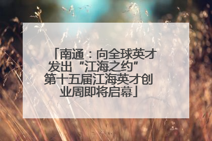 南通：向全球英才发出“江海之约” 第十五届江海英才创业周即将启幕