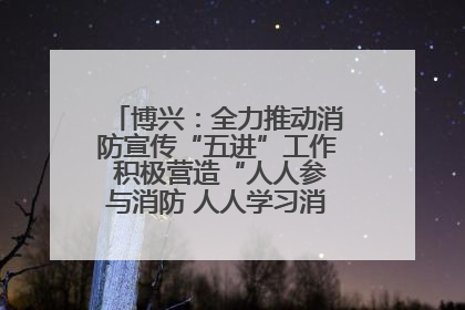 博兴：全力推动消防宣传“五进”工作 积极营造“人人参与消防 人人学习消防”的良好氛围