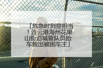 危急时刻显担当！连云港海州花果山街道城管队员抬车救出被困车主