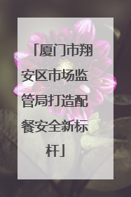 厦门市翔安区市场监管局打造配餐安全新标杆