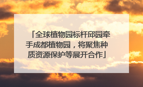 全球植物园标杆邱园牵手成都植物园，将聚焦种质资源保护等展开合作