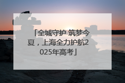 全城守护 筑梦今夏，上海全力护航2025年高考