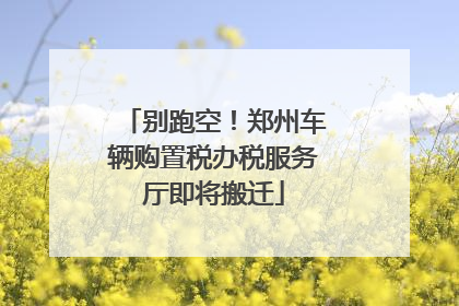 别跑空！郑州车辆购置税办税服务厅即将搬迁