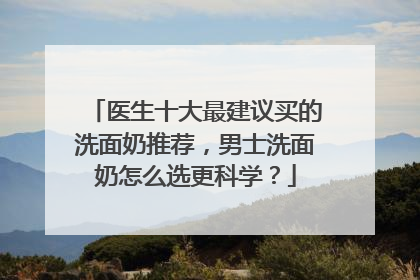 医生十大最建议买的洗面奶推荐，男士洗面奶怎么选更科学？