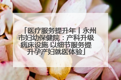 医疗服务提升年丨永州市妇幼保健院：产科升级病床设施 以细节服务提升孕产妇就医体验