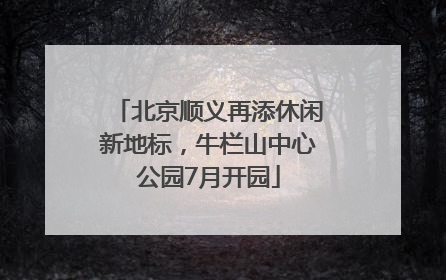 北京顺义再添休闲新地标，牛栏山中心公园7月开园