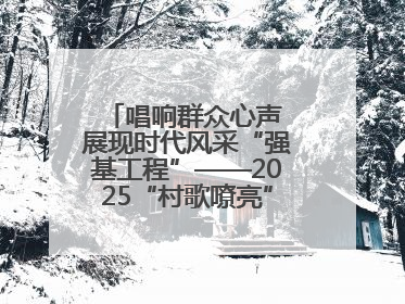 唱响群众心声 展现时代风采“强基工程”——2025“村歌嘹亮”主题活动启幕