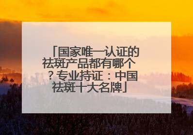 国家唯一认证的祛斑产品都有哪个？专业持证：中国祛斑十大名牌