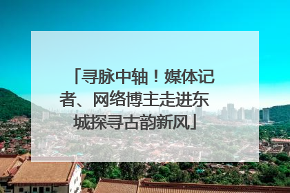 寻脉中轴！媒体记者、网络博主走进东城探寻古韵新风