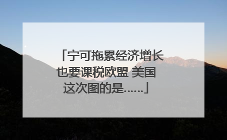 宁可拖累经济增长也要课税欧盟 美国这次图的是……