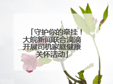 守护你的牵挂！大皖新闻联合滴滴开展司机家庭健康关怀活动