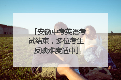 安徽中考英语考试结束，多位考生反映难度适中