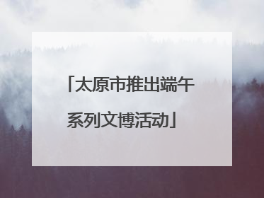 太原市推出端午系列文博活动