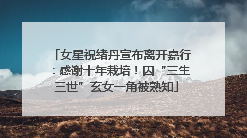 女星祝绪丹宣布离开嘉行：感谢十年栽培！因“三生三世”玄女一角被熟知