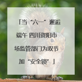 当“六一”邂逅端午 四川资阳市场监管部门为双节加“安全锁”