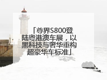 尊界S800登陆粤港澳车展，以黑科技与奢华重构超豪华车标准