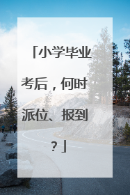 小学毕业考后，何时派位、报到？