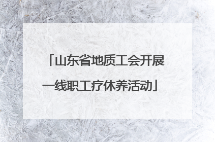 山东省地质工会开展一线职工疗休养活动