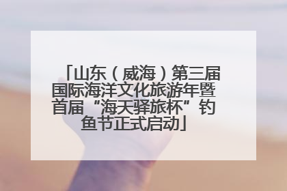 山东（威海）第三届国际海洋文化旅游年暨首届“海天驿旅杯”钓鱼节正式启动